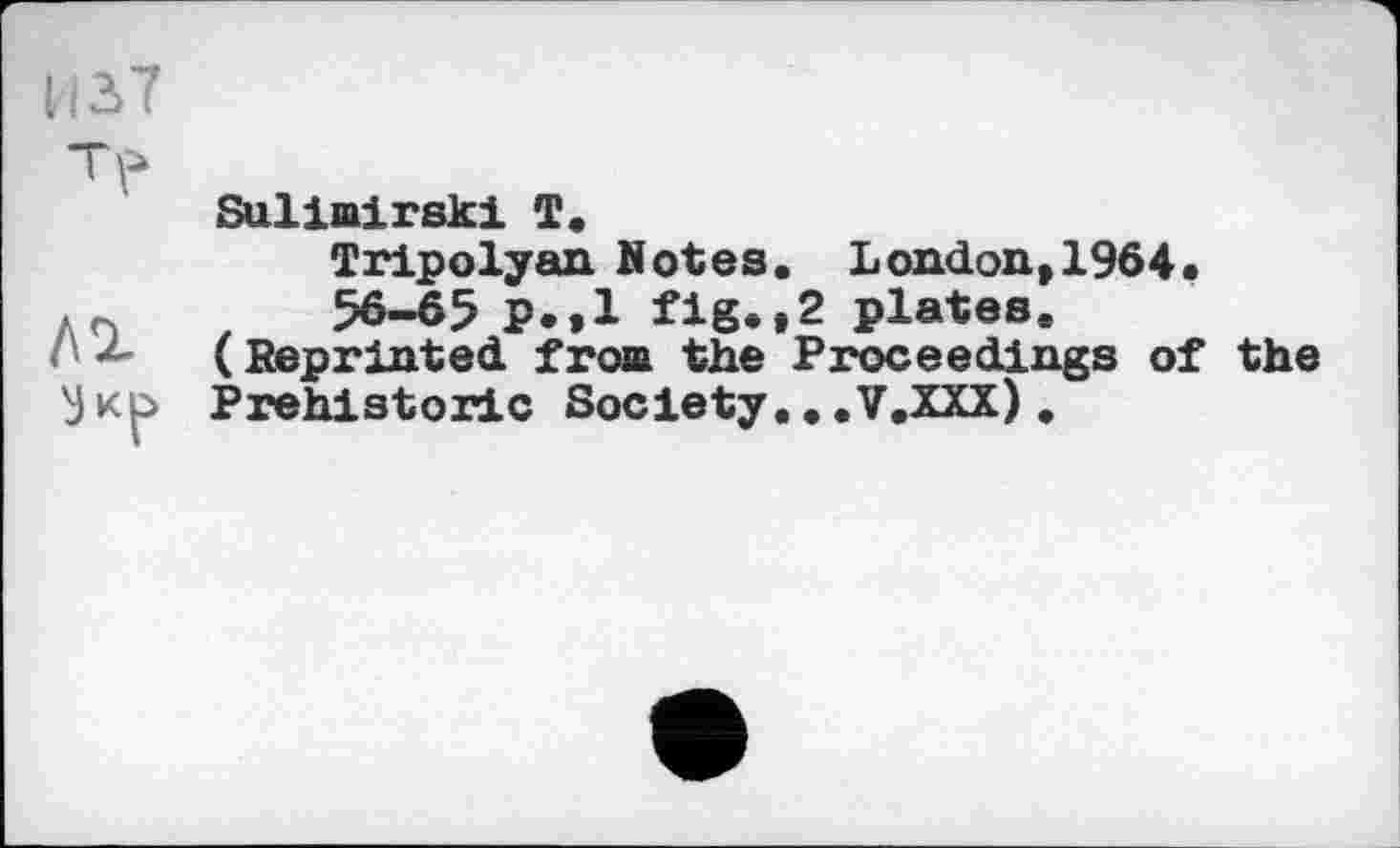 ﻿И37
лг
Sulimirski Т.
Tripolyan Botes. London, 1964.
56-65 p.»l fig*»2 plates.
(Reprinted fron the Proceedings of the Prehistoric Society...V.XXX).